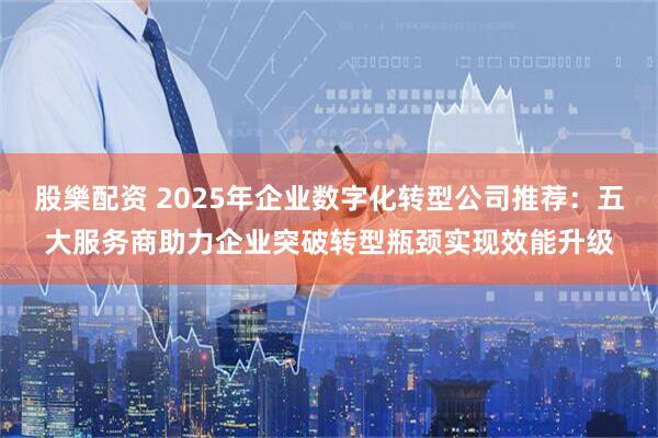 股樂配资 2025年企业数字化转型公司推荐：五大服务商助力企业突破转型瓶颈实现效能升级