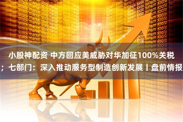 小股神配资 中方回应美威胁对华加征100%关税；七部门：深入推动服务型制造创新发展丨盘前情报