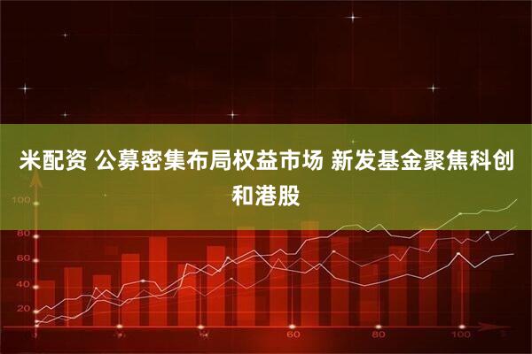 米配资 公募密集布局权益市场 新发基金聚焦科创和港股